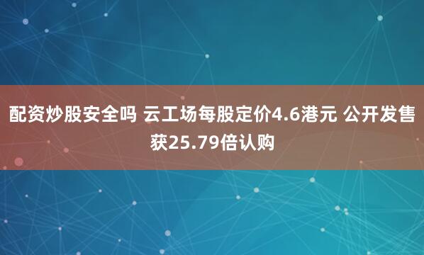 配资炒股安全吗 云工场每股定价4.6港元 公开发售获25.79倍认购