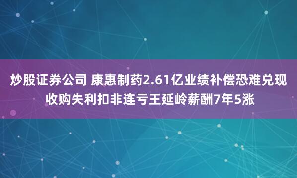 炒股证券公司 康惠制药2.61亿业绩补偿恐难兑现 收购失利扣非连亏王延岭薪酬7年5涨