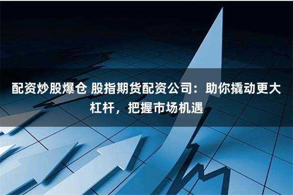 配资炒股爆仓 股指期货配资公司：助你撬动更大杠杆，把握市场机遇