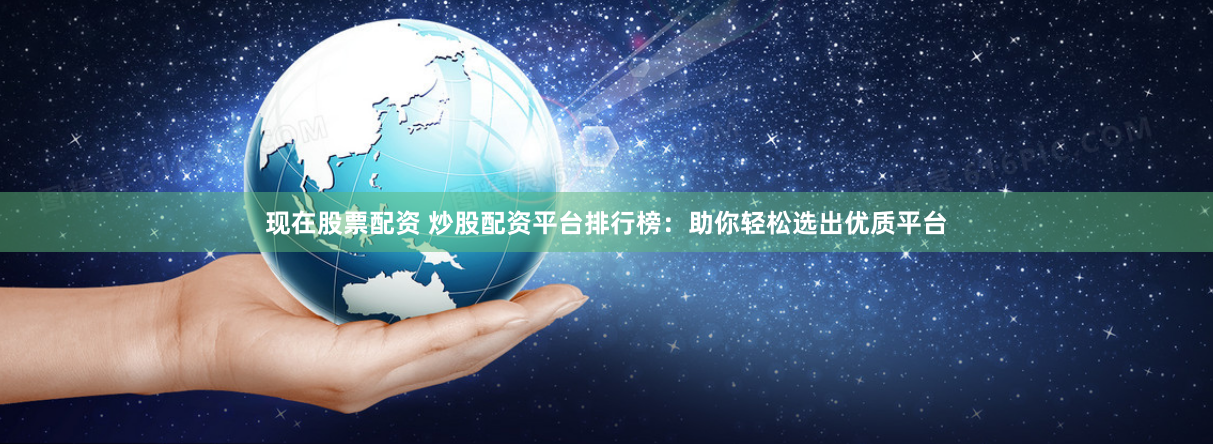 现在股票配资 炒股配资平台排行榜：助你轻松选出优质平台