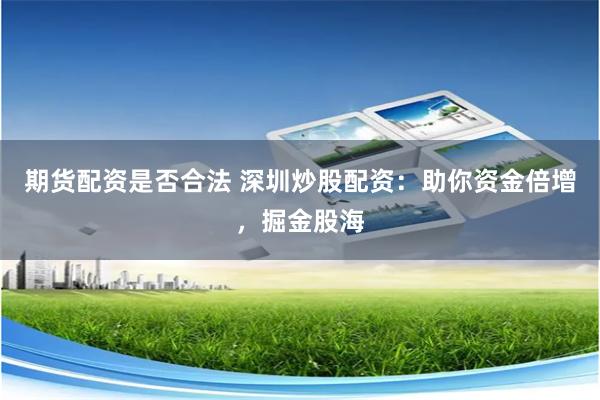 期货配资是否合法 深圳炒股配资：助你资金倍增，掘金股海