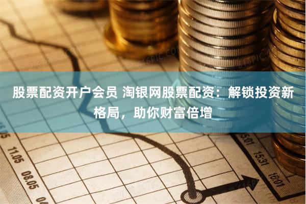 股票配资开户会员 淘银网股票配资：解锁投资新格局，助你财富倍增